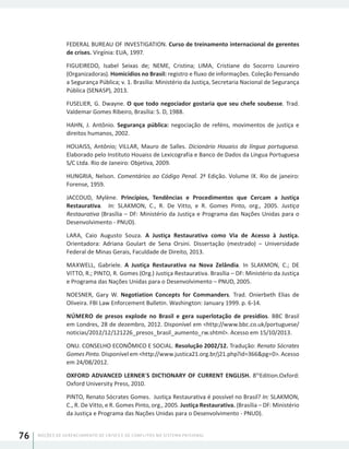 NOÇÕES DE GERENCIAMENTO DE CRISES E DE CONFLITOS NO SISTEMA PRISIONAL76
FEDERAL BUREAU OF INVESTIGATION. Curso de treinamento internacional de gerentes
de crises. Virgínia: EUA, 1997.
FIGUEIREDO, Isabel Seixas de; NEME, Cristina; LIMA, Cristiane do Socorro Loureiro
(Organizadoras). Homicídios no Brasil: registro e fluxo de informações. Coleção Pensando
a Segurança Pública; v. 1. Brasília: Ministério da Justiça, Secretaria Nacional de Segurança
Pública (SENASP), 2013.
FUSELIER, G. Dwayne. O que todo negociador gostaria que seu chefe soubesse. Trad.
Valdemar Gomes Ribeiro, Brasília: S. D, 1988.
HAHN, J. Antônio. Segurança pública: negociação de reféns, movimentos de justiça e
direitos humanos, 2002.
HOUAISS, Antônio; VILLAR, Mauro de Salles. Dicionário Houaiss da língua portuguesa.
Elaborado pelo Instituto Houaiss de Lexicografia e Banco de Dados da Língua Portuguesa
S/C Ltda. Rio de Janeiro: Objetiva, 2009.
HUNGRIA, Nelson. Comentários ao Código Penal. 2ª Edição. Volume IX. Rio de janeiro:
Forense, 1959.
JACCOUD, Mylène. Princípios, Tendências e Procedimentos que Cercam a Justiça
Restaurativa. In: SLAKMON, C., R. De Vitto, e R. Gomes Pinto, org., 2005. Justiça
Restaurativa (Brasília – DF: Ministério da Justiça e Programa das Nações Unidas para o
Desenvolvimento - PNUD).
LARA, Caio Augusto Souza. A Justiça Restaurativa como Via de Acesso à Justiça.
Orientadora: Adriana Goulart de Sena Orsini. Dissertação (mestrado) – Universidade
Federal de Minas Gerais, Faculdade de Direito, 2013.
MAXWELL, Gabriele. A Justiça Restaurativa na Nova Zelândia. In SLAKMON, C.; DE
VITTO, R.; PINTO, R. Gomes (Org.) Justiça Restaurativa. Brasília – DF: Ministério da Justiça
e Programa das Nações Unidas para o Desenvolvimento – PNUD, 2005.
NOESNER, Gary W. Negotiation Concepts for Commanders. Trad. Onierbeth Elias de
Oliveira. FBI Law Enforcement Bulletin. Washington: January 1999. p. 6-14.
NÚMERO de presos explode no Brasil e gera superlotação de presídios. BBC Brasil
em Londres, 28 de dezembro, 2012. Disponível em <http://www.bbc.co.uk/portuguese/
noticias/2012/12/121226_presos_brasil_aumento_rw.shtml>. Acesso em 15/10/2013.
ONU. CONSELHO ECONÔMICO E SOCIAL. Resolução 2002/12. Tradução: Renato Sócrates
Gomes Pinto. Disponível em <http://www.justica21.org.br/j21.php?id=366&pg=0>. Acesso
em 24/08/2012.
OXFORD ADVANCED LERNER´S DICTIONARY OF CURRENT ENGLISH. 8th
Edition.Oxford:
Oxford University Press, 2010.
PINTO, Renato Sócrates Gomes. Justiça Restaurativa é possível no Brasil? In: SLAKMON,
C., R. De Vitto, e R. Gomes Pinto, org., 2005. Justiça Restaurativa. (Brasília – DF: Ministério
da Justiça e Programa das Nações Unidas para o Desenvolvimento - PNUD).
 