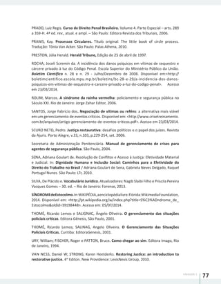 UNIDADE 1
77
PRADO, Luiz Regis. Curso de Direito Penal Brasileiro. Volume 4. Parte Especial – arts. 289
a 359-H. 4ª ed. rev., atual. e ampl. – São Paulo: Editora Revista dos Tribunais, 2006.
PRANIS, Kay. Processos Circulares. Título original: The little book of circle process.
Tradução: Tônia Van Acker. São Paulo: Palas Athena, 2010.
PRESTON, Júlia Herald. Herald Tribune, Edição de 25 de abril de 1997.
ROCHA, Joceli Scremin da. A incidência dos danos psíquicos em vítimas de sequestro e
cárcere privado à luz do Código Penal. Escola Superior do Ministério Público da União.
Boletim Científico n. 28 e n. 29 - Julho/Dezembro de 2008. Disponível em:<http://
boletimcientifico.escola.mpu.mp.br/boletins/bc-28-e-29/a-incidencia-dos-danos-
psiquicos-em-vitimas-de-sequestro-e-carcere-privado-a-luz-do-codigo-penal>. Acesso
em 23/03/2014.
ROLIM, Marcos. A síndrome da rainha vermelha: policiamento e segurança pública no
Século XXI. Rio de Janeiro: Jorge Zahar Editor, 2006.
SANTOS, Jorge Fabricio dos. Negociação de vítimas ou reféns: a alternativa mais viável
em um gerenciamento de eventos críticos. Disponível em: <http://www.crisetreinamento.
com.br/arquivos/artigo-gerenciamento-de-eventos-criticos.pdf>. Acesso em 23/03/2014.
SCURO NETO, Pedro. Justiça restaurativa: desafios políticos e o papel dos juízes. Revista
da Ajuris. Porto Alegre, v.33, n.103, p.229-254, set. 2006.
Secretaria de Administração Penitenciária. Manual de gerenciamento de crises para
agentes de segurança pública. São Paulo, 2004.
SENA, Adriana Goulart de. Resolução de Conflitos e Acesso à Justiça: Efetividade Material
e Judicial. In: Dignidade Humana e Inclusão Social: Caminhos para a Efetividade do
Direito do Trabalho no Brasil / Adriana Goulart de Sena, Gabriela Neves Delgado, Raquel
Portugal Nunes. São Paulo: LTr, 2010.
SILVA, De Plácido e. Vocabulário Jurídico. Atualizadores: Nagib Slaibi Filho e Priscila Pereira
Vasques Gomes – 30. ed. – Rio de Janeiro: Forense, 2013.
SÍNDROMEdeEstocolmo.In:WIKIPÉDIA,aenciclopédialivre.Flórida:WikimediaFoundation,
2014. Disponível em: <http://pt.wikipedia.org/w/index.php?title=S%C3%ADndrome_de_
Estocolmo&oldid=39198448>. Acesso em: 05/07/2014.
THOMÉ, Ricardo Lemos e SALIGNAC, Ângelo Oliveira. O gerenciamento das situações
policiais críticas. Editora Gênesis, São Paulo, 2001.
THOMÉ, Ricardo Lemos; SALINAG, Angelo Oliveira. O Gerenciamento das Situações
Policiais Críticas. Curitiba: EditoraGenesis, 2001.
URY, William; FISCHER, Roger e PATTON, Bruce. Como chegar ao sim. Editora Imago, Rio
de Janeiro, 1994.
VAN NESS, Daniel W; STRONG, Karen Heetderks. Restoring Justice: an introduction to
restorative justice. 4th
Editon. New Providence: LexisNexis Group, 2010.
 