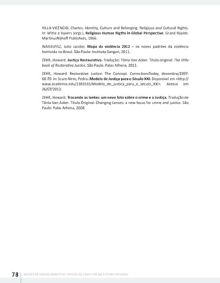 NOÇÕES DE GERENCIAMENTO DE CRISES E DE CONFLITOS NO SISTEMA PRISIONAL78
VILLA-VICENCIO, Charles. Identity, Culture and Belonging: Religious and Cultural Rights.
In: Witte e Vyvers (orgs.), Religious Human Rigths in Global Perspective. Grand Rapids:
MartinusNijhoff Publishers, 1966.
WAISELFISZ, Julio Jacobo. Mapa da violência 2012 – os novos padrões da violência
homicida no Brasil. São Paulo: Instituto Sangari, 2011.
ZEHR, Howard. Justiça Restaurativa. Tradução: Tônia Van Acker. Título original: The little
book of Restorative Justice. São Paulo: Palas Athena, 2012.
ZEHR, Howard. Restorative Justice: The Concept. CorrectionsToday, dezembro/1997:
68-70. In: Scuro Neto, Pedro. Modelo de Justiça para o Século XXI. Disponível em <http://
www.academia.edu/2365535/Modelo_de_justica_para_o_seculo_XXI>. Acesso em
26/07/2013.
ZEHR, Howard. Trocando as lentes: um novo foto sobre o crime e a Justiça. Tradução de
Tônia Van Acker. Título Original: Changing Lenses: a new focus for crime and justice. São
Paulo: Palas Athena, 2008.
 