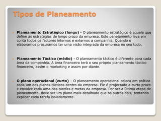 Tipos de Planeamento
 Planeamento Estratégico (longo) - O planeamento estratégico é aquele que
define as estratégias de longo prazo da empresa. Este panejamento leva em
conta todos os factores internos e externos a companhia. Quando o
elaboramos procuramos ter uma visão integrada da empresa no seu todo.
 Planeamento Táctico (médio) - O planeamento táctico é diferente para cada
área da companhia. A área financeira terá o seu próprio planeamento táctico
financeiro, assim o marketing e assim por diante.
 O plano operacional (curto) – O planeamento operacional coloca em prática
cada um dos planos tácticos dentro da empresa. Ele é projectado a curto prazo
e envolve cada uma das tarefas e metas da empresa. Por ser a última etapa de
planeamento, deve ser um plano mais detalhado que os outros dois, tentando
explicar cada tarefa isoladamente.
 
