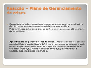 Reacção – Plano de Gerenciamento
de crises
 É o conjunto de ações, baseada no plano de gerenciamento, com o objectivo
de interromper o processo de crise restabelecer a normalidade.
 Pode ser iniciada antes que a crise se configure e irá prosseguir até ao retorno
da normalidade.
 Ações básicas do gerenciamento de crises – Analisar informações (quanto
à confiabilidade e oportunidade); definir envolvidos dentro da empresa e quais
as suas funções numa crise; detalhar um gabiente de crise para controlar e
comandar a operação; planear e detalhar a operação; e acompanhar a
situação, caso seja preciso reformulá-la.
 