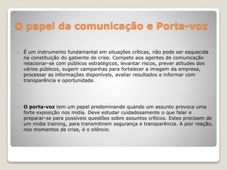 O papel da comunicação e Porta-voz
 É um instrumento fundamantal em situações críticas, não pode ser esquecida
na constituição do gabiente de crise. Compete aos agentes de comunicação
relacionar-se com públicos estratégicos, levantar riscos, prever atitudes dos
vários públicos, sugerir campanhas para fortalecer a imagem da empresa,
processar as informações disponíveis, avaliar resultados e informar com
transparência e oportunidade.
 O porta-voz tem um papel predominande quando um assunto provoca uma
forte exposição nos mídia. Deve estudar cuidadosamente o que falar e
preparar-se para possíveis questões sobre assuntos críticos. Estes precisam de
um midia training, para transmitirem segurança e transparência. A pior reação,
nos momentos de crise, é o silêncio.
 