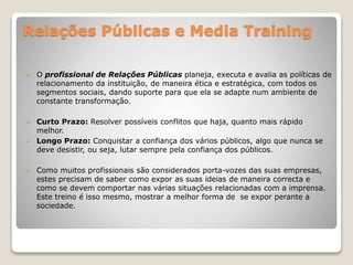 Relações Públicas e Media Training
 O profissional de Relações Públicas planeja, executa e avalia as políticas de
relacionamento da instituição, de maneira ética e estratégica, com todos os
segmentos sociais, dando suporte para que ela se adapte num ambiente de
constante transformação.
 Curto Prazo: Resolver possíveis conflitos que haja, quanto mais rápido
melhor.
 Longo Prazo: Conquistar a confiança dos vários públicos, algo que nunca se
deve desistir, ou seja, lutar sempre pela confiança dos públicos.
 Como muitos profissionais são considerados porta-vozes das suas empresas,
estes precisam de saber como expor as suas ideias de maneira correcta e
como se devem comportar nas várias situações relacionadas com a imprensa.
Este treino é isso mesmo, mostrar a melhor forma de se expor perante a
sociedade.
 