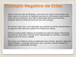 Exemplo Negativo de Crise
 Temos o famoso caso da Westrags, uma marca de roupas internacional, que
tinha criado um concurso no Facebook para que os internautas (quem usa as
redes sociais) decidissem qual ONG (Organização Não Governamental)
receberia parte da renda da venda da sua nova colecção.
 No primeiro lugar ficou uma instituição que cuidava de animais abandonados, e
no segundo uma outra que cuidava de crianças com câncer.
 Diante da repercussão negativa do resultado por parte de alguns internautas,
que acharam desumano crianças serem desprezadas por animais, a empresa
resolveu abrir de novo a votação.
 Daí, quem se manifestou foram os defensores dos animais. Resumo: depois de
tanta confusão, a Westrags determinou que o terceiro colocado receberia o
prémio, para a insatisfação de todos.
 