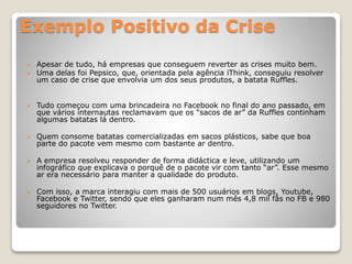 Exemplo Positivo da Crise
 Apesar de tudo, há empresas que conseguem reverter as crises muito bem.
 Uma delas foi Pepsico, que, orientada pela agência iThink, conseguiu resolver
um caso de crise que envolvia um dos seus produtos, a batata Ruffles.
 Tudo começou com uma brincadeira no Facebook no final do ano passado, em
que vários internautas reclamavam que os “sacos de ar” da Ruffles continham
algumas batatas lá dentro.
 Quem consome batatas comercializadas em sacos plásticos, sabe que boa
parte do pacote vem mesmo com bastante ar dentro.
 A empresa resolveu responder de forma didáctica e leve, utilizando um
infográfico que explicava o porquê de o pacote vir com tanto “ar”. Esse mesmo
ar era necessário para manter a qualidade do produto.
 Com isso, a marca interagiu com mais de 500 usuários em blogs, Youtube,
Facebook e Twitter, sendo que eles ganharam num mês 4,8 mil fãs no FB e 980
seguidores no Twitter.
 