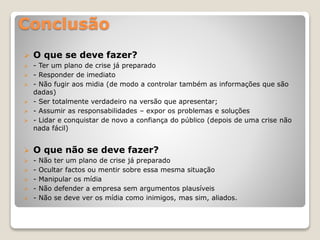 Conclusão
 O que se deve fazer?
 - Ter um plano de crise já preparado
 - Responder de imediato
 - Não fugir aos midia (de modo a controlar também as informações que são
dadas)
 - Ser totalmente verdadeiro na versão que apresentar;
 - Assumir as responsabilidades – expor os problemas e soluções
 - Lidar e conquistar de novo a confiança do público (depois de uma crise não
nada fácil)
 O que não se deve fazer?
 - Não ter um plano de crise já preparado
 - Ocultar factos ou mentir sobre essa mesma situação
 - Manipular os mídia
 - Não defender a empresa sem argumentos plausíveis
 - Não se deve ver os mídia como inimigos, mas sim, aliados.
 