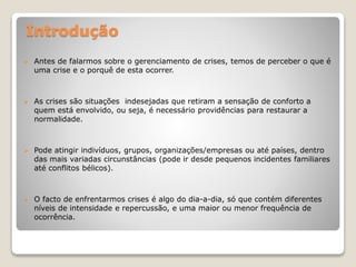 Introdução
 Antes de falarmos sobre o gerenciamento de crises, temos de perceber o que é
uma crise e o porquê de esta ocorrer.
 As crises são situações indesejadas que retiram a sensação de conforto a
quem está envolvido, ou seja, é necessário providências para restaurar a
normalidade.
 Pode atingir indivíduos, grupos, organizações/empresas ou até países, dentro
das mais variadas circunstâncias (pode ir desde pequenos incidentes familiares
até conflitos bélicos).
 O facto de enfrentarmos crises é algo do dia-a-dia, só que contém diferentes
níveis de intensidade e repercussão, e uma maior ou menor frequência de
ocorrência.
 