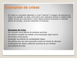 Exemplos de crises
 Em todos os exemplos seguintes, a crise “mancha” a imagem da empresa ou
marca em questão, ou seja, como atraí uma cobertura intensa e negativa dos
media, temos de a solucionar o mais rápido possível (havendo um grande
desvio de energia, recursos materiais e humanos).
 Exemplos de Crise:
 Um incêndio numa fábrica de produtos químicos
 Um director acusado de realizar uma transacção ilegal interna
 Um tiroteio numa escola
 Acusações de práticas de contabilidade ilegais
 Um político que usa uma expressão racista em frente às câmaras
 A descoberta de efeitos colaterais adversos de um remédio
 Um acidente de avião
 