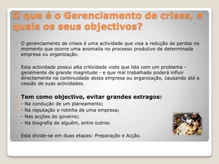 O que é o Gerenciamento de crises, e
quais os seus objectivos?
 O gerenciamento de crises é uma actividade que visa a redução de perdas no
momento que ocorre uma anomalia no processo produtivo de determinada
empresa ou organização.
 Esta actividade possui alta criticidade visto que lida com um problema -
geralmente de grande magnitude - e que mal trabalhada poderá influir
directamente na continuidade desta empresa ou organização, causando até a
cessão de suas actividades.
 Tem como objectivo, evitar grandes estragos:
 - Na condução de um planeamento;
 - Na reputação e rotinha de uma empresa;
 - Nas acções do governo;
 - Na biografia de alguém, entre outros.
 Esta divide-se em duas etapas: Preparação e Acção.
 