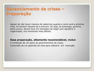 Gerenciamento de crises –
Preparação
 Apesar de não haver maneira de sabermos quando e como será a próxima
crise, há sempre maneira de a prevenir. Ou seja, as empresas, governo,
entre outros, devem ficar em condições de reagir com equilíbrio e
organização, nos momentos mais difíceis.
 Essa preparação, altamente recomendável, inclui:
 A confecção de um plano de gerenciamento de crises;
 A previsão de um gabinete de crise para colocá-lo em execução.
 