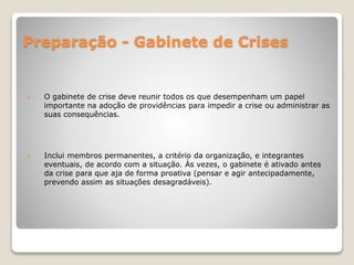 Preparação - Gabinete de Crises
 O gabinete de crise deve reunir todos os que desempenham um papel
importante na adoção de providências para impedir a crise ou administrar as
suas consequências.
 Inclui membros permanentes, a critério da organização, e integrantes
eventuais, de acordo com a situação. Às vezes, o gabinete é ativado antes
da crise para que aja de forma proativa (pensar e agir antecipadamente,
prevendo assim as situações desagradáveis).
 