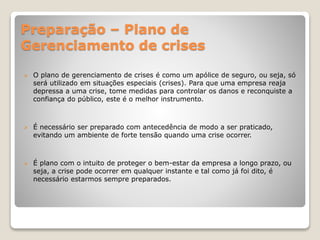 Preparação – Plano de
Gerenciamento de crises
 O plano de gerenciamento de crises é como um apólice de seguro, ou seja, só
será utilizado em situações especiais (crises). Para que uma empresa reaja
depressa a uma crise, tome medidas para controlar os danos e reconquiste a
confiança do público, este é o melhor instrumento.
 É necessário ser preparado com antecedência de modo a ser praticado,
evitando um ambiente de forte tensão quando uma crise ocorrer.
 É plano com o intuito de proteger o bem-estar da empresa a longo prazo, ou
seja, a crise pode ocorrer em qualquer instante e tal como já foi dito, é
necessário estarmos sempre preparados.
 