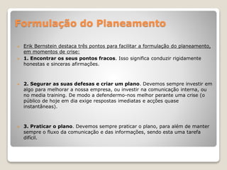 Formulação do Planeamento
 Erik Bernstein destaca três pontos para facilitar a formulação do planeamento,
em momentos de crise:
 1. Encontrar os seus pontos fracos. Isso significa conduzir rigidamente
honestas e sinceras afirmações.
 2. Segurar as suas defesas e criar um plano. Devemos sempre investir em
algo para melhorar a nossa empresa, ou investir na comunicação interna, ou
no media training. De modo a defendermo-nos melhor perante uma crise (o
público de hoje em dia exige respostas imediatas e acções quase
instantâneas).
 3. Praticar o plano. Devemos sempre praticar o plano, para além de manter
sempre o fluxo da comunicação e das informações, sendo esta uma tarefa
difícil.
 