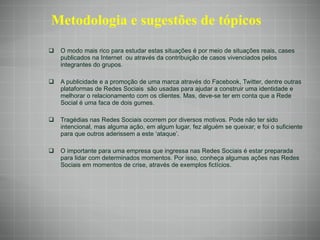 Metodologia e sugestões de tópicos O modo mais rico para estudar estas situações é por meio de situações reais, cases publicados na Internet  ou através da contribuição de casos vivenciados pelos integrantes do grupos. A publicidade e a promoção de uma marca através do Facebook, Twitter, dentre outras plataformas de Redes Sociais  são usadas para ajudar a construir uma identidade e melhorar o relacionamento com os clientes. Mas, deve-se ter em conta que a Rede Social é uma faca de dois gumes. Tragédias nas Redes Sociais ocorrem por diversos motivos. Pode não ter sido intencional, mas alguma ação, em algum lugar, fez alguém se queixar, e foi o suficiente para que outros aderissem a este ‘ataque’. O importante para uma empresa que ingressa nas Redes Sociais é estar preparada para lidar com determinados momentos. Por isso, conheça algumas ações nas Redes Sociais em momentos de crise, através de exemplos fictícios. 