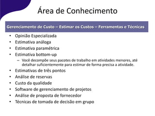 Área de Conhecimento
• Opinião Especializada
• Estimativa análoga
• Estimativa paramétrica
• Estimativa bottom-up
– Você decompõe seus pacotes de trabalho em atividades menores, até
detalhar suficientemente para estimar de forma precisa a atividade.
• Estimativas de três pontos
• Análise de reservas
• Custo da qualidade
• Software de gerenciamento de projetos
• Análise de proposta de fornecedor
• Técnicas de tomada de decisão em grupo
Gerenciamento de Custo – Estimar os Custos – Ferramentas e Técnicas
 