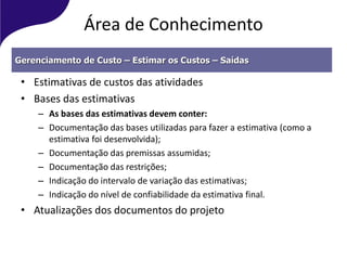 Área de Conhecimento
• Estimativas de custos das atividades
• Bases das estimativas
– As bases das estimativas devem conter:
– Documentação das bases utilizadas para fazer a estimativa (como a
estimativa foi desenvolvida);
– Documentação das premissas assumidas;
– Documentação das restrições;
– Indicação do intervalo de variação das estimativas;
– Indicação do nível de confiabilidade da estimativa final.
• Atualizações dos documentos do projeto
Gerenciamento de Custo – Estimar os Custos – Saídas
 