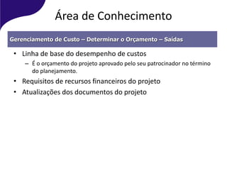 Área de Conhecimento
• Linha de base do desempenho de custos
– É o orçamento do projeto aprovado pelo seu patrocinador no término
do planejamento.
• Requisitos de recursos financeiros do projeto
• Atualizações dos documentos do projeto
Gerenciamento de Custo – Determinar o Orçamento – Saídas
 