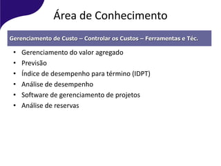 Área de Conhecimento
• Gerenciamento do valor agregado
• Previsão
• Índice de desempenho para término (IDPT)
• Análise de desempenho
• Software de gerenciamento de projetos
• Análise de reservas
Gerenciamento de Custo – Controlar os Custos – Ferramentas e Téc.
 