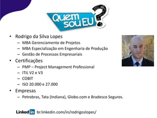 • Rodrigo da Silva Lopes
– MBA Gerenciamento de Projetos
– MBA Especialização em Engenharia de Produção
– Gestão de Processos Empresariais
• Certificações
– PMP – Project Management Professional
– ITIL V2 e V3
– COBIT
– ISO 20.000 e 27.000
• Empresas
– Petrobras, Tata (Indiana), Globo.com e Bradesco Seguros.
br.linkedin.com/in/rodrigoslopes/
 