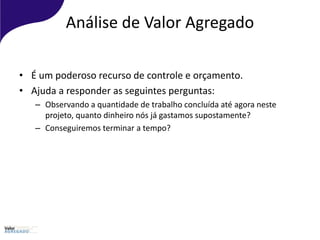 Análise de Valor Agregado
• É um poderoso recurso de controle e orçamento.
• Ajuda a responder as seguintes perguntas:
– Observando a quantidade de trabalho concluída até agora neste
projeto, quanto dinheiro nós já gastamos supostamente?
– Conseguiremos terminar a tempo?
 