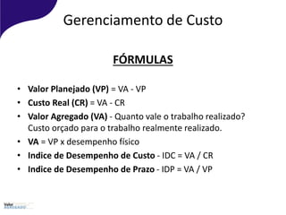 Gerenciamento de Custo
FÓRMULAS
• Valor Planejado (VP) = VA - VP
• Custo Real (CR) = VA - CR
• Valor Agregado (VA) - Quanto vale o trabalho realizado?
Custo orçado para o trabalho realmente realizado.
• VA = VP x desempenho físico
• Indice de Desempenho de Custo - IDC = VA / CR
• Indice de Desempenho de Prazo - IDP = VA / VP
 