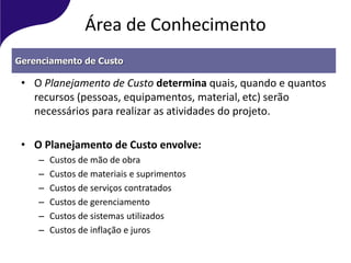 Área de Conhecimento
• O Planejamento de Custo determina quais, quando e quantos
recursos (pessoas, equipamentos, material, etc) serão
necessários para realizar as atividades do projeto.
• O Planejamento de Custo envolve:
– Custos de mão de obra
– Custos de materiais e suprimentos
– Custos de serviços contratados
– Custos de gerenciamento
– Custos de sistemas utilizados
– Custos de inflação e juros
Gerenciamento de Custo
 
