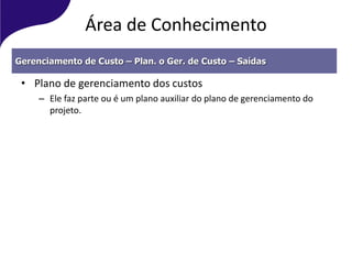 Área de Conhecimento
• Plano de gerenciamento dos custos
– Ele faz parte ou é um plano auxiliar do plano de gerenciamento do
projeto.
Gerenciamento de Custo – Plan. o Ger. de Custo – Saídas
 