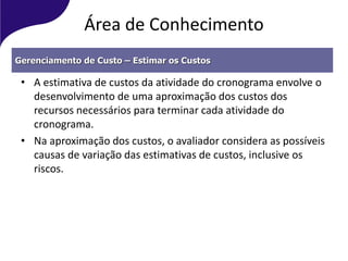 Área de Conhecimento
• A estimativa de custos da atividade do cronograma envolve o
desenvolvimento de uma aproximação dos custos dos
recursos necessários para terminar cada atividade do
cronograma.
• Na aproximação dos custos, o avaliador considera as possíveis
causas de variação das estimativas de custos, inclusive os
riscos.
Gerenciamento de Custo – Estimar os Custos
 