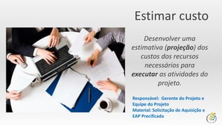 Estimar custo
Desenvolver uma
estimativa (projeção) dos
custos dos recursos
necessários para
executar as atividades do
projeto.
Responsável: Gerente do Projeto e
Equipe do Projeto
Material: Solicitação de Aquisição e
EAP Precificada
 