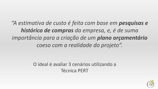 “A estimativa de custo é feita com base em pesquisas e
histórico de compras da empresa, e, é de suma
importância para a criação de um plano orçamentário
coeso com a realidade do projeto”.
O ideal é avaliar 3 cenários utilizando a
Técnica PERT
 