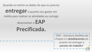 Quando eu tenho os dados do que eu preciso
entregare quanto vou gastar em
média para realizar as atividades eu consigo
desenvolver a EAP
Precificada.
“EAP – Estrutura Analítica do
Projeto é o detalhamento do
projeto em entregas e
pacotes de trabalho”
 