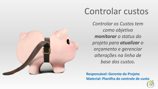 Controlar custos
Controlar os Custos tem
como objetivo
monitorar o status do
projeto para atualizar o
orçamento e gerenciar
alterações na linha de
base dos custos.
Responsável: Gerente do Projeto
Material: Planilha de controle de custo
 