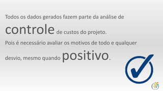 Todos os dados gerados fazem parte da análise de
controlede custos do projeto.
Pois é necessário avaliar os motivos de todo e qualquer
desvio, mesmo quando positivo.
 
