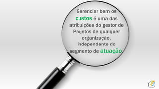 Gerenciar bem os
custos é uma das
atribuições do gestor de
Projetos de qualquer
organização,
independente do
segmento de atuação.
 