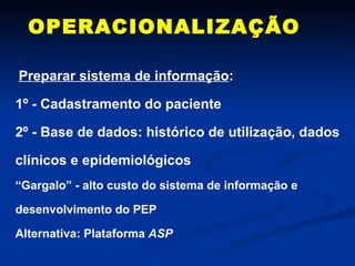 OPERACIONALIZAÇÃO Preparar sistema de informação : 1º - Cadastramento do paciente 2º - Base de dados: histórico de utilização, dados clínicos e epidemiológicos “ Gargalo” - alto custo do sistema de informação e desenvolvimento do PEP  Alternativa: Plataforma  ASP 