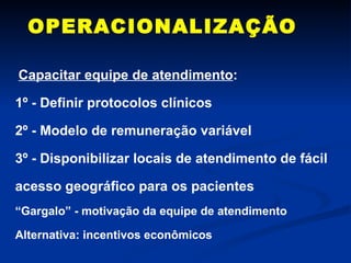 OPERACIONALIZAÇÃO Capacitar equipe de atendimento : 1º - Definir protocolos clínicos 2º - Modelo de remuneração variável 3º - Disponibilizar locais de atendimento de fácil acesso geográfico para os pacientes “ Gargalo” - motivação da equipe de atendimento  Alternativa: incentivos econômicos 