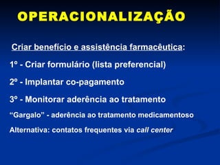 OPERACIONALIZAÇÃO Criar benefício e assistência farmacêutica : 1º - Criar formulário (lista preferencial) 2º - Implantar co-pagamento 3º - Monitorar aderência ao tratamento “ Gargalo” - aderência ao tratamento medicamentoso  Alternativa: contatos frequentes via  call center 