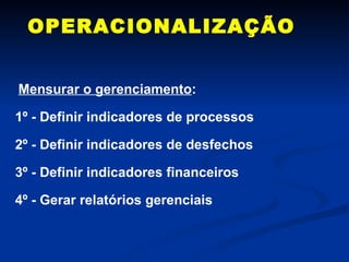 OPERACIONALIZAÇÃO Mensurar o gerenciamento : 1º - Definir indicadores de processos 2º - Definir indicadores de desfechos 3º - Definir indicadores financeiros 4º - Gerar relatórios gerenciais 