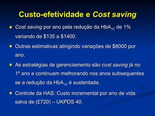 Custo-efetividade e  Cost saving Cost saving  por ano pela redução da HbA 1C  de 1% variando de $135 a $1400. Outras estimativas atingindo variações de $8000 por ano. As estratégias de gerenciamento são  cost saving  já no 1º ano e continuam melhorando nos anos subsequentes se a redução da HbA 1C  é sustentada.  Controle da HAS: Custo incremental por ano de vida salva de (£720) – UKPDS 40. 