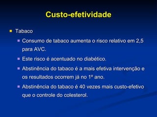Custo-efetividade Tabaco Consumo de tabaco aumenta o risco relativo em 2,5 para AVC. Este risco é acentuado no diabético.  Abstinência do tabaco é a mais efetiva intervenção e os resultados ocorrem já no 1º ano. Abstinência do tabaco é 40 vezes mais custo-efetivo que o controle do colesterol.  