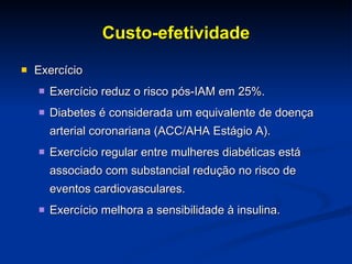 Custo-efetividade Exercício Exercício reduz o risco pós-IAM em 25%. Diabetes é considerada um equivalente de doença arterial coronariana (ACC/AHA Estágio A). Exercício regular entre mulheres diabéticas está associado com substancial redução no risco de eventos cardiovasculares.  Exercício melhora a sensibilidade à insulina. 