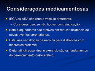 Considerações medicamentosas IECA ou ARA são reno e vasculo protetores. Considerar uso, se não houver contraindicação. Beta-bloqueadores são efetivos em reduzir incidência de novos eventos coronarianos. Estatinas são drogas de escolha para diabéticos com hipercolesterolemia.  Dieta, atingir peso ideal e exercício são os fundamentos do gerenciamento custo efetivo. 