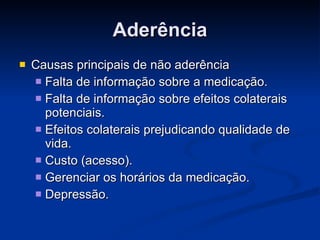 Aderência Causas principais de não aderência  Falta de informação sobre a medicação. Falta de informação sobre efeitos colaterais potenciais. Efeitos colaterais prejudicando qualidade de vida. Custo (acesso). Gerenciar os horários da medicação. Depressão. 