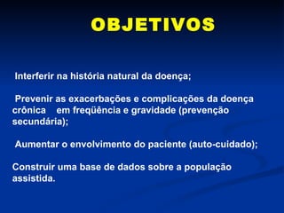 OBJETIVOS   Interferir na história natural da doença;  Prevenir as exacerbações e complicações da doença crônica  em freqüência e gravidade (prevenção secundária); Aumentar o envolvimento do paciente (auto-cuidado); Construir uma base de dados sobre a população assistida. 