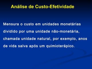 Análise de Custo-Efetividade Mensura o custo em unidades monetárias dividido por uma unidade não-monetária, chamada unidade natural, por exemplo, anos de vida salva após um quimioterápico.  