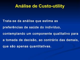 Análise de Custo-utility Trata-se da análise que estima as preferências de saúde do indivíduo, contemplando um componente qualitativo para a tomada de decisão, ao contrário das demais, que são apenas quantitativas.  