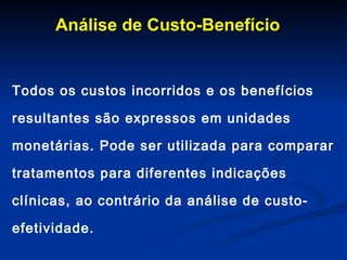 Análise de Custo-Benefício Todos os custos incorridos e os benefícios resultantes são expressos em unidades monetárias. Pode ser utilizada para comparar tratamentos para diferentes indicações clínicas, ao contrário da análise de custo-efetividade.  