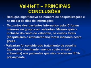 Val-HeFT – PRINCIPAIS CONCLUSÕES Redução significativa no número de hospitalizações e na média de dias de internações  Os custos dos pacientes internados pela IC foram menores no grupo com valsartan. Mesmo após a inclusão do custo de valsartan, os custos totais (hospitalares e ambulatoriais) foram menores neste grupo. - Valsartan foi considerado tratamento de escolha (quadrante dominante - menos custo e maior sobrevida) nos pacientes que não receberam IECA previamente.  