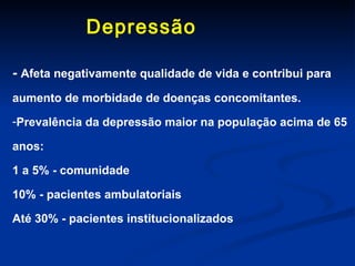 Depressão  -  Afeta negativamente qualidade de vida e contribui para aumento de morbidade de doenças concomitantes. Prevalência da depressão maior na população acima de 65 anos: 1 a 5% - comunidade 10% - pacientes ambulatoriais Até 30% - pacientes institucionalizados 