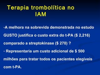 Terapia trombolítica no IAM A melhora na sobrevida demonstrada no estudo GUSTO justifica o custo extra do t-PA ($ 2,216) comparado a streptokinase ($ 270) ? Representaria um custo adicional de $ 500 milhões para tratar todos os pacientes elegíveis com t-PA. 